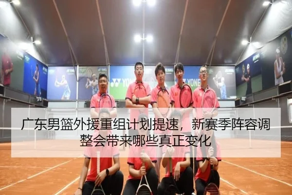 广东男篮外援重组计划提速，新赛季阵容调整会带来哪些真正变化